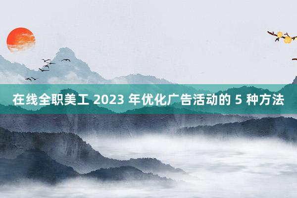 在线全职美工 2023 年优化广告活动的 5 种方法