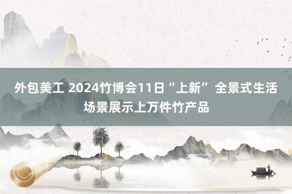 外包美工 2024竹博会11日“上新” 全景式生活场景展示上万件竹产品